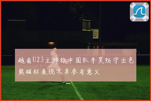 越南U23主帅称中国队李昊防守出色熊猫杯表现不具参考意义