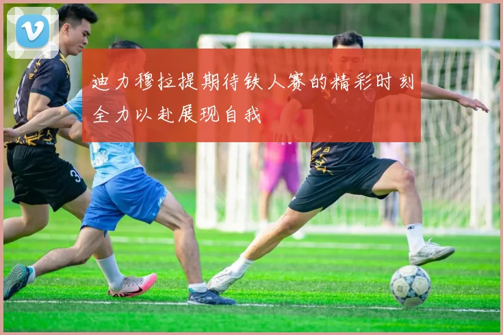 迪力穆拉提期待铁人赛的精彩时刻全力以赴展现自我