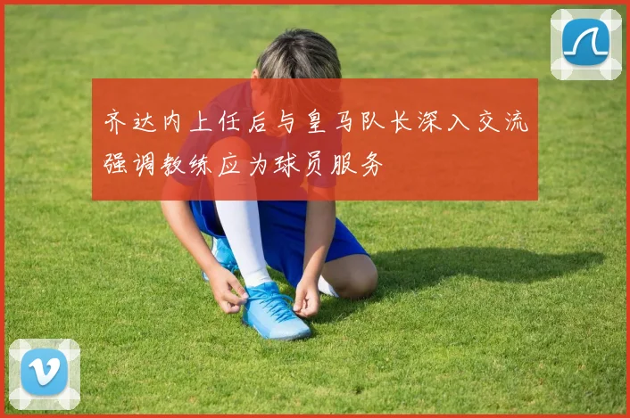 齐达内上任后与皇马队长深入交流强调教练应为球员服务