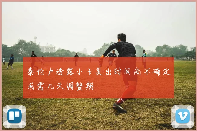 泰伦卢透露小卡复出时间尚不确定或需几天调整期