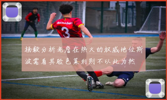 杨毅分析老詹在热火的权威地位斯波需看其脸色莱利则不以此为然