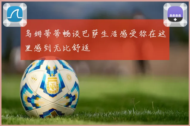 乌姆蒂蒂畅谈巴萨生活感受称在这里感到无比舒适