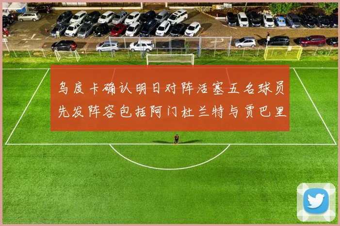 乌度卡确认明日对阵活塞五名球员先发阵容包括阿门杜兰特与贾巴里申京亚当斯