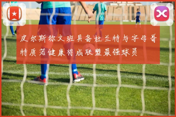 皮尔斯称文班具备杜兰特与字母哥特质若健康将成联盟最强球员