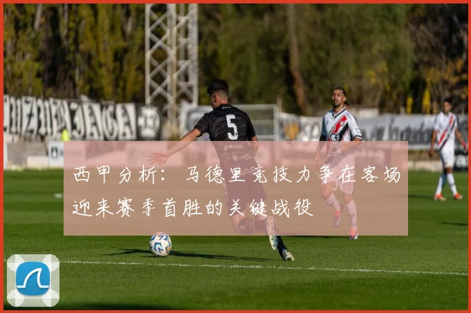 西甲分析：马德里竞技力争在客场迎来赛季首胜的关键战役