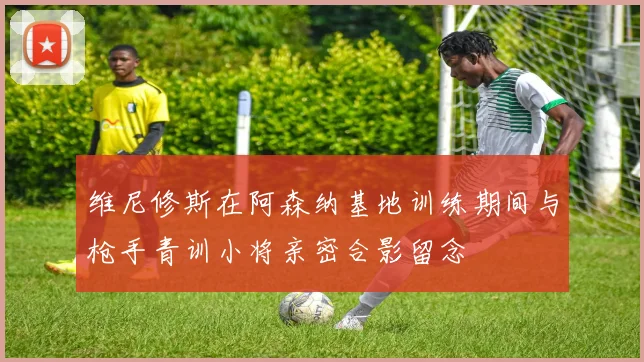 维尼修斯在阿森纳基地训练期间与枪手青训小将亲密合影留念