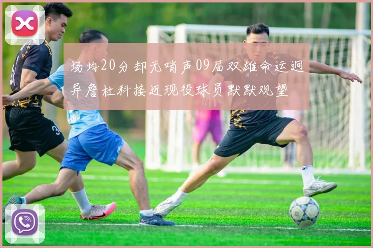 场均20分却无哨声09届双雄命运迥异詹杜科接近现役球员默默观望