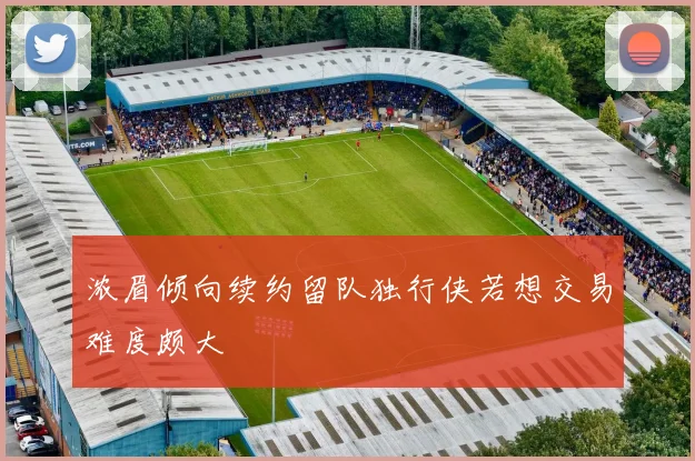 浓眉倾向续约留队独行侠若想交易难度颇大