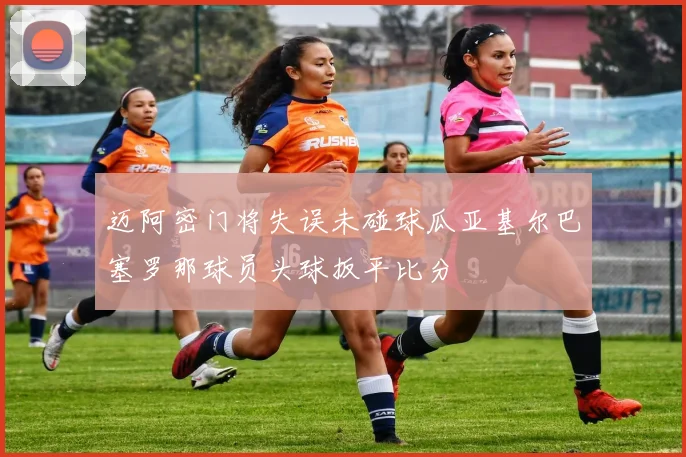 迈阿密门将失误未碰球瓜亚基尔巴塞罗那球员头球扳平比分