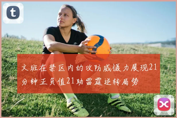 文班在禁区内的攻防威慑力展现21分钟正负值21助雷霆逆转局势