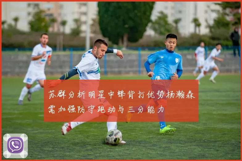 苏群分析明星中锋背打优势杨瀚森需加强防守跑动与三分能力