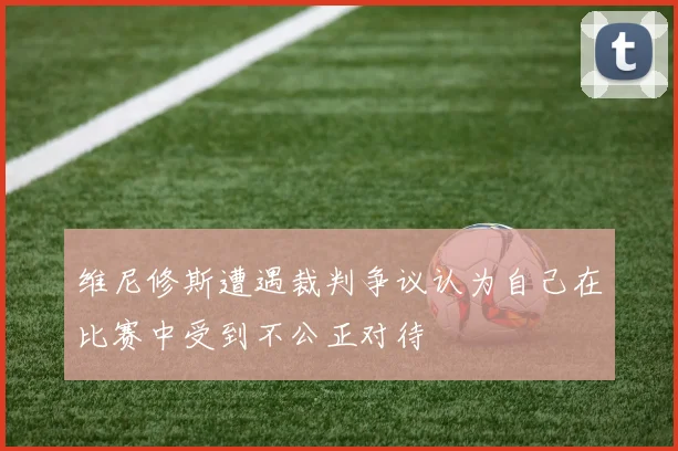 维尼修斯遭遇裁判争议认为自己在比赛中受到不公正对待