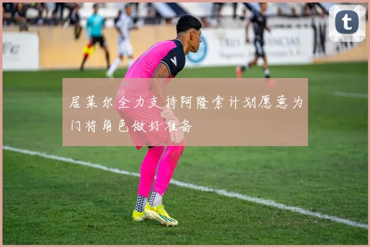 居莱尔全力支持阿隆索计划愿意为门将角色做好准备