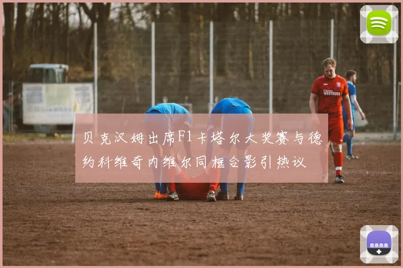 贝克汉姆出席F1卡塔尔大奖赛与德约科维奇内维尔同框合影引热议