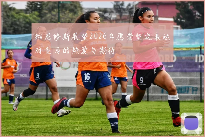 维尼修斯展望2026年愿景坚定表达对皇马的热爱与期待