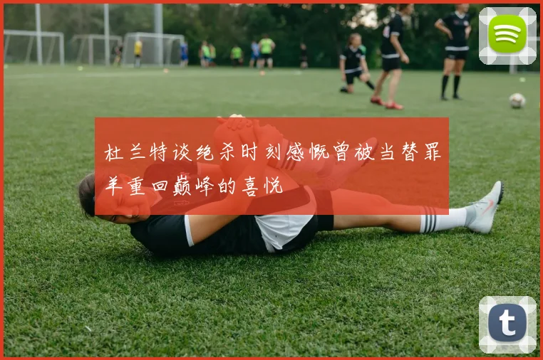 杜兰特谈绝杀时刻感慨曾被当替罪羊重回巅峰的喜悦