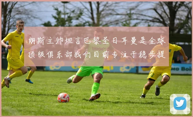朗斯主帅坦言巴黎圣日耳曼是全球顶级俱乐部我们目前专注于稳步提升表现