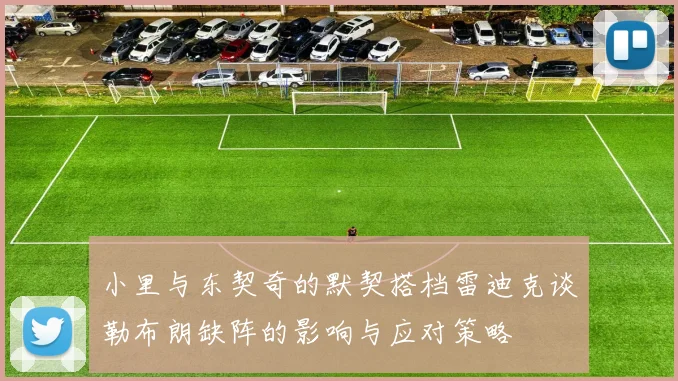 小里与东契奇的默契搭档雷迪克谈勒布朗缺阵的影响与应对策略