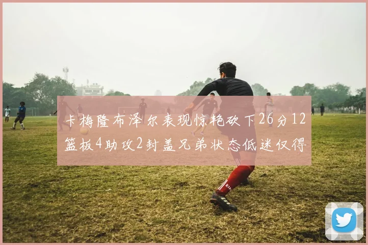 卡梅隆布泽尔表现惊艳砍下26分12篮板4助攻2封盖兄弟状态低迷仅得4分